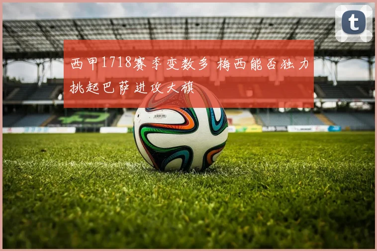 西甲1718赛季变数多 梅西能否独力挑起巴萨进攻大旗