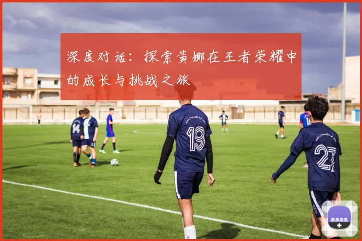 深度对话：探索黄娜在王者荣耀中的成长与挑战之旅