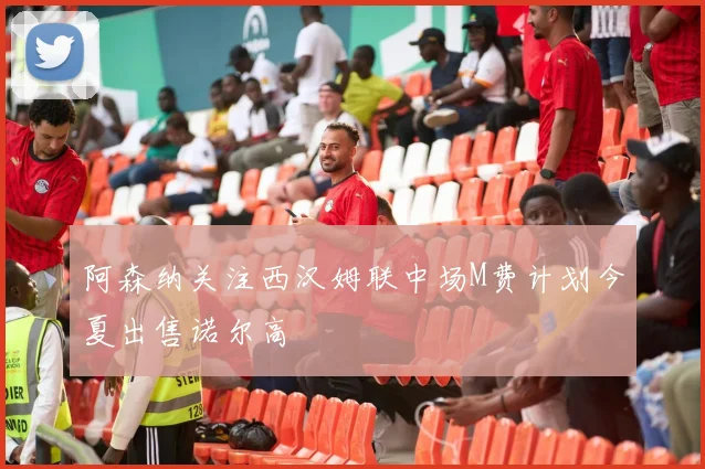 阿森纳关注西汉姆联中场M费计划今夏出售诺尔高
