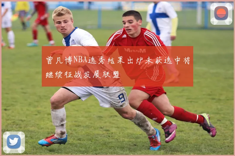 曾凡博NBA选秀结果出炉未获选中将继续征战发展联盟