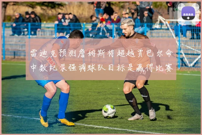 雷迪克预测詹姆斯将超越贾巴尔命中数纪录强调球队目标是赢得比赛
